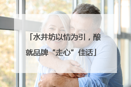 水井坊以情为引，酿就品牌“走心”佳话