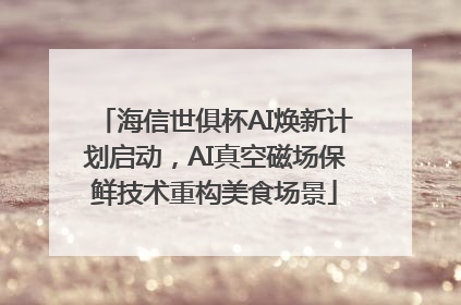 海信世俱杯AI焕新计划启动，AI真空磁场保鲜技术重构美食场景