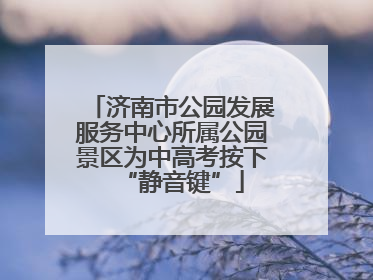 济南市公园发展服务中心所属公园景区为中高考按下“静音键”