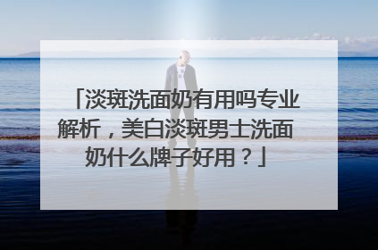 淡斑洗面奶有用吗专业解析，美白淡斑男士洗面奶什么牌子好用？