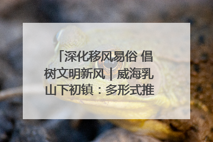 深化移风易俗 倡树文明新风｜威海乳山下初镇：多形式推进移风易俗 共筑文明和谐新风尚