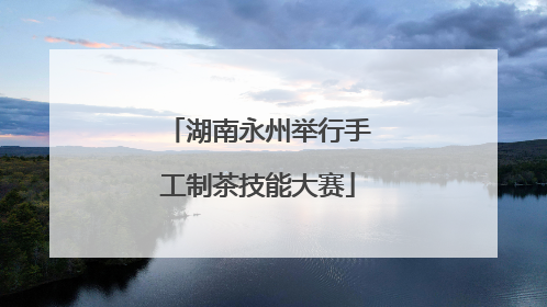 湖南永州举行手工制茶技能大赛