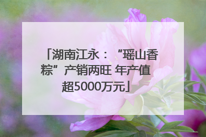 湖南江永：“瑶山香粽”产销两旺 年产值超5000万元