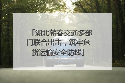 湖北蕲春交通多部门联合出击，筑牢危货运输安全防线