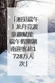 湘见端午丨龙舟竞渡童趣赋能 端午假期湖南迎客超1728万人次