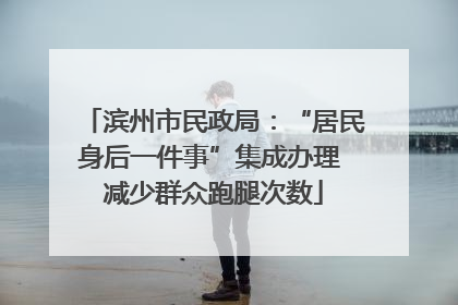 滨州市民政局：“居民身后一件事”集成办理 减少群众跑腿次数