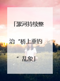 漯河持续整治“桥上垂钓”乱象