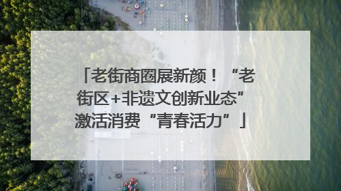 老街商圈展新颜！“老街区+非遗文创新业态”激活消费“青春活力”