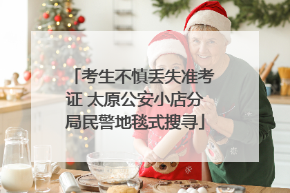 考生不慎丢失准考证 太原公安小店分局民警地毯式搜寻