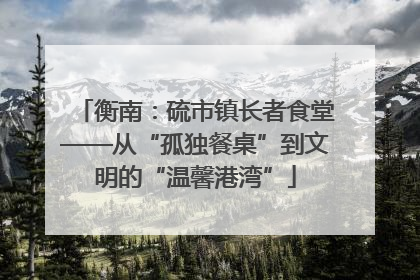衡南：硫市镇长者食堂——从“孤独餐桌”到文明的“温馨港湾”