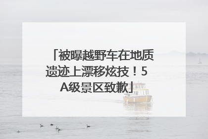 被曝越野车在地质遗迹上漂移炫技！5A级景区致歉