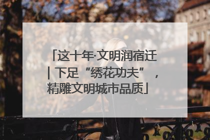 这十年·文明润宿迁｜下足“绣花功夫”，精雕文明城市品质