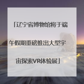 辽宁省博物馆将于端午假期重磅推出大型宇宙探索VR体验展