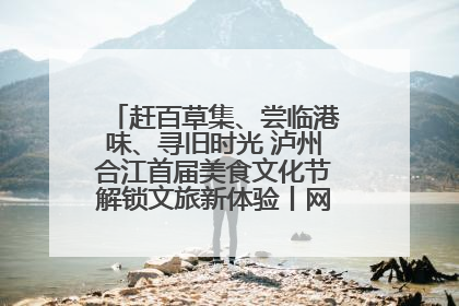 赶百草集、尝临港味、寻旧时光 泸州合江首届美食文化节解锁文旅新体验丨网络中国节·端午