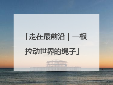 走在最前沿｜一根拉动世界的绳子