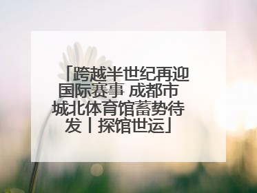 跨越半世纪再迎国际赛事 成都市城北体育馆蓄势待发丨探馆世运