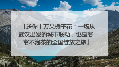 送你十万朵栀子花：一场从武汉出发的城市联动，也是爷爷不泡茶的全国绽放之旅