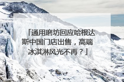 通用磨坊回应哈根达斯中国门店出售，高端冰淇淋风光不再？