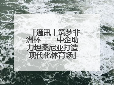 通讯丨筑梦非洲杯——中企助力坦桑尼亚打造现代化体育场