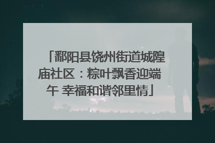 鄱阳县饶州街道城隍庙社区：粽叶飘香迎端午 幸福和谐邻里情