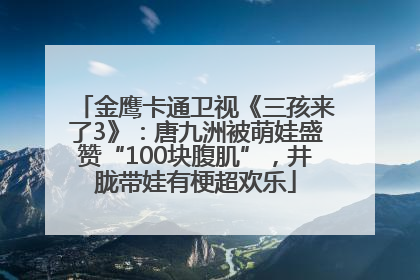 金鹰卡通卫视《三孩来了3》：唐九洲被萌娃盛赞“100块腹肌”，井胧带娃有梗超欢乐