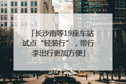长沙南等19座车站试点“轻装行”，带行李出行更加方便