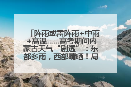 阵雨或雷阵雨+中雨+高温……高考期间内蒙古天气“剧透”：东部多雨，西部晴晒！局地有短时强降水