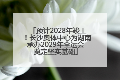 预计2028年竣工！长沙奥体中心为湖南承办2029年全运会奠定坚实基础