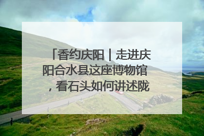 香约庆阳｜走进庆阳合水县这座博物馆，看石头如何讲述陇东千年历史