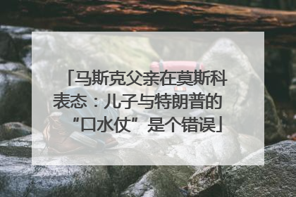 马斯克父亲在莫斯科表态：儿子与特朗普的“口水仗”是个错误