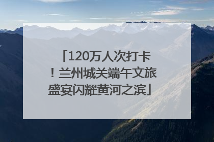 120万人次打卡！兰州城关端午文旅盛宴闪耀黄河之滨