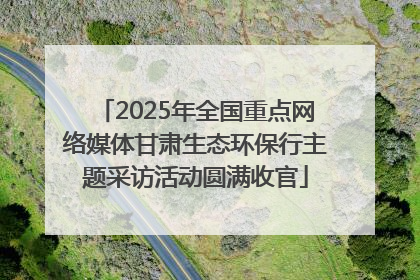 2025年全国重点网络媒体甘肃生态环保行主题采访活动圆满收官