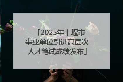 2025年十堰市事业单位引进高层次人才笔试成绩发布