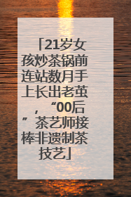 21岁女孩炒茶锅前连站数月手上长出老茧，“00后”茶艺师接棒非遗制茶技艺