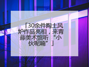 30余件陶土风炉作品亮相，来青藤美术馆听 “小伙呢喃”