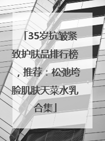 35岁抗皱紧致护肤品排行榜，推荐：松弛垮脸肌肤天菜水乳合集