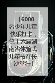 6000名少年儿童快乐打卡，第十六届湖南省体验式儿童节在长沙举行