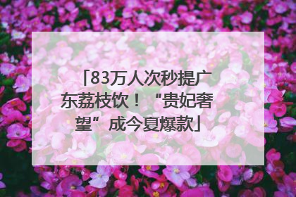 83万人次秒提广东荔枝饮！“贵妃奢望”成今夏爆款