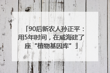 90后新农人孙正平：用5年时间，在威海建了座“植物基因库”